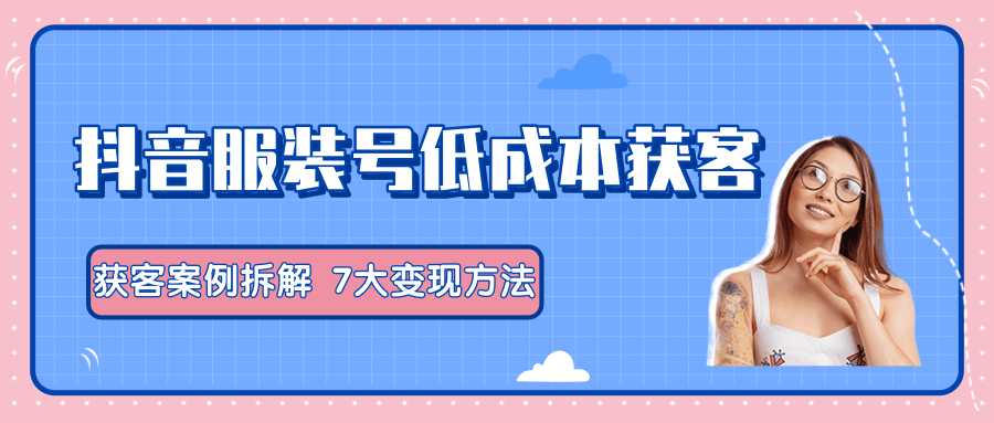 服装抖音号+获客的案例拆解，13种低成本获客方式，7大变现方法，直接上干货！-创业信息网