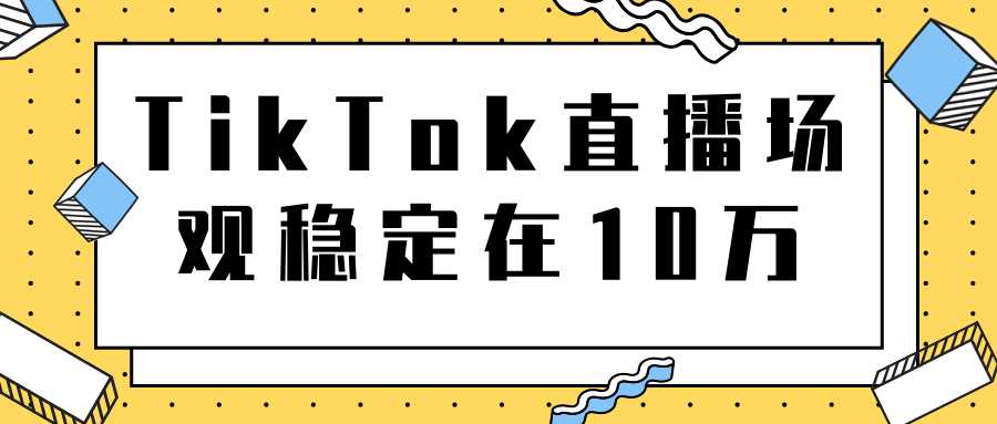 TikTok直播场观稳定在10万,导流独立站转化率1:5000实操讲解-创业信息网