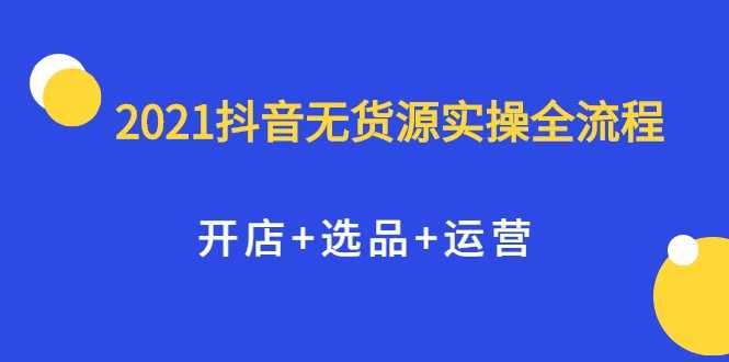 2021抖音无货源实操全流程，开店+选品+运营，全职兼职都可操作-创业信息网