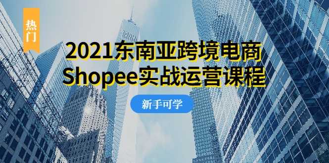 2021东南亚跨境电商Shopee实战运营课程,0基础、0经验、0投资的副业项目-创业信息网