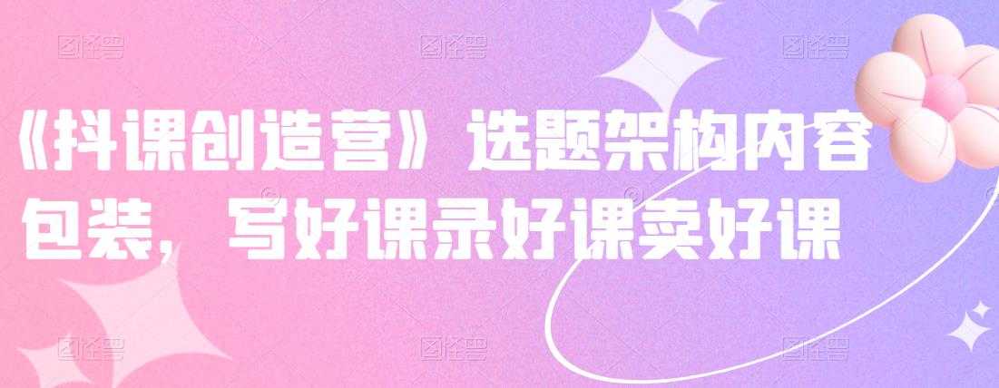 《抖课创造营》选题架构内容包装，写好课录好课卖好课-创业信息网