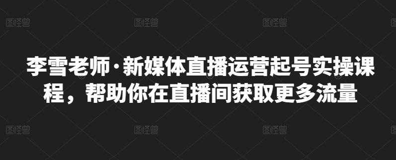李雪老师·新媒体直播运营起号实操课程,帮助你在直播间获取更多流量-创业信息网
