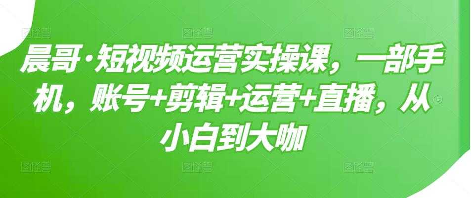 晨哥·短视频运营实操课,一部手机,账号+剪辑+运营+直播,从小白到大咖-创业信息网