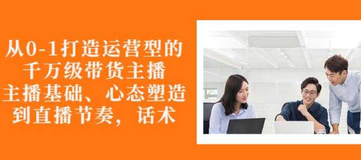 从0-1打造运营型的带货主播:主播基础、心态塑造,能力培养到直播节奏,话术进行全面讲-创业信息网