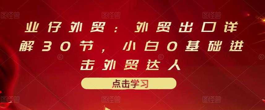 业仔外贸:外贸出口详解30节,小白0基础进击外贸达人 价值666元-创业信息网