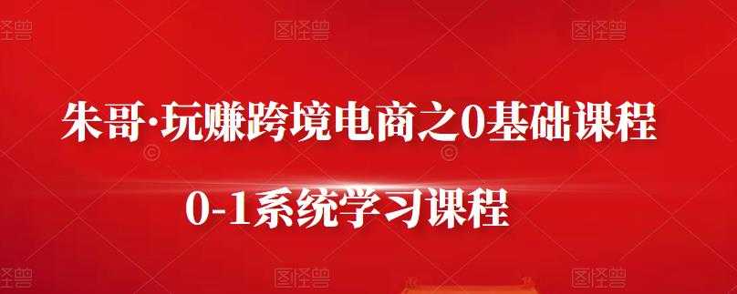 朱哥·玩赚跨境电商之0基础课程,0-1系统学习课程-创业信息网
