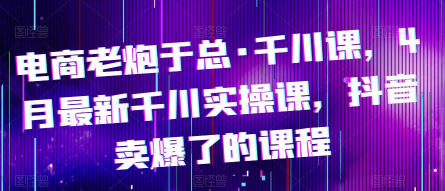 电商老炮于总·千川课，最新千川实操课，抖音卖爆了的课程-创业信息网