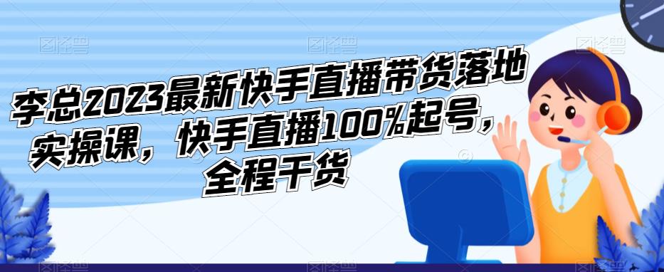 李总2023最新快手直播带货落地实操课,快手直播100%起号,全程干货-创业信息网