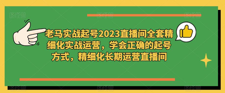 老马实战起号2023直播间全套精细化实战运营，学会正确的起号方式，精细化长期运营直播间-创业信息网