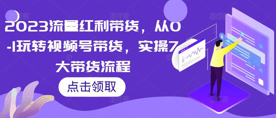 2023流量红利带货,从0-1玩转视频号带货,实操7大带货流程-创业信息网