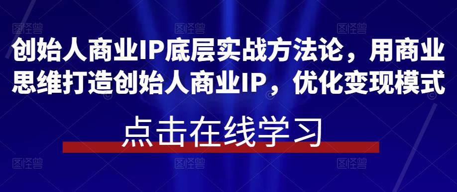 创始人商业IP底层实战方法论,用商业思维打造创始人商业IP,优化变现模式-创业信息网