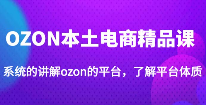 老迟·OZON本土电商精品课,系统的讲解ozon的平台,学完可独自运营ozon的店铺-创业信息网