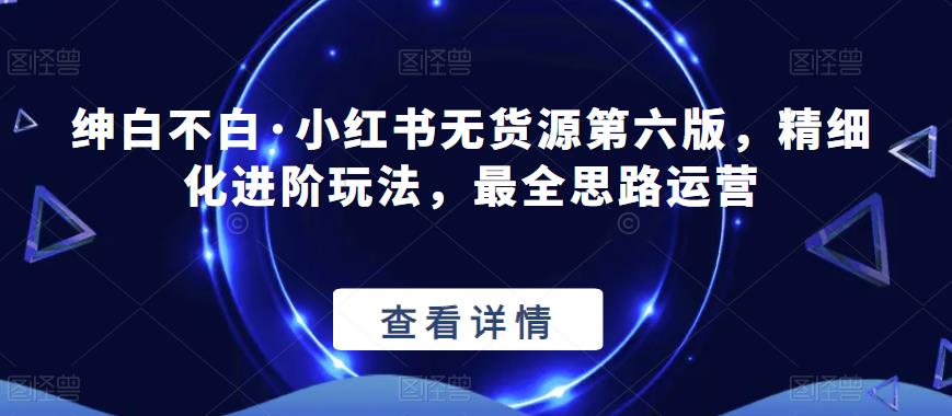 绅白不白·小红书无货源第六版，精细化进阶玩法，最全思路运营-创业信息网