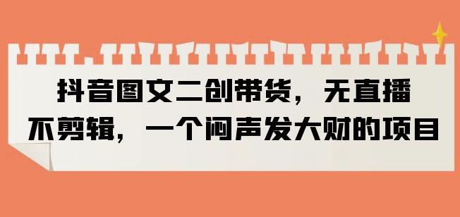 抖音图文二创带货,无直播,不剪辑,一个闷声发大财的项目【揭秘】-创业信息网