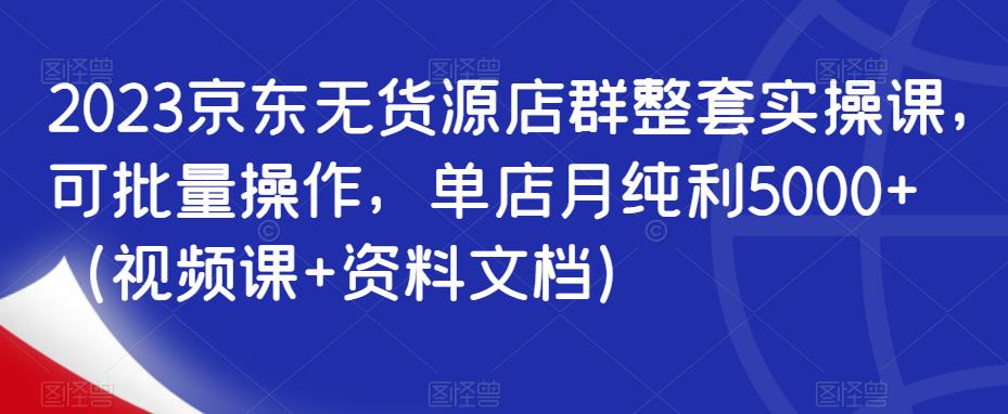 2023京东无货源店群整套实操课,可批量操作,单店月纯利5000+(视频课+资料文档)-创业信息网