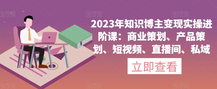2023年知识博主变现实操进阶课:商业策划、产品策划、短视频、直播间、私域-创业信息网