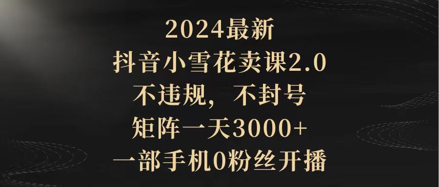 2024最新抖音小雪花卖课2.0 不违规 不封号 矩阵一天3000+一部手机0粉丝开播-创业信息网