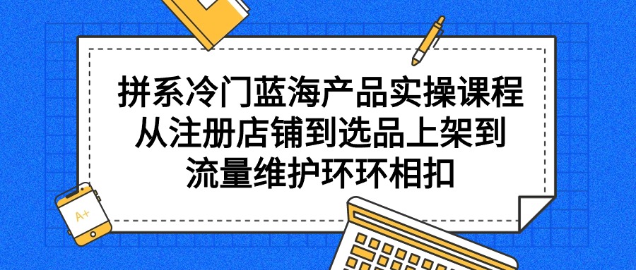 拼系冷门蓝海产品实操课程,从注册店铺到选品上架到流量维护环环相扣-创业信息网