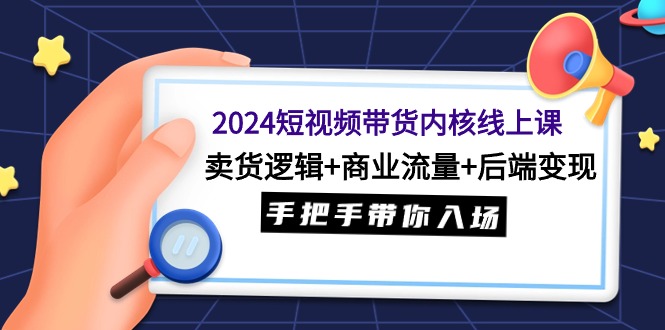 2024短视频带货内核线上课：卖货逻辑+商业流量+后端变现，手把手带你入场-创业信息网