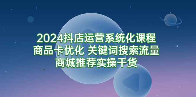 2024抖店运营系统化课程:商品卡优化 关键词搜索流量商城推荐实操干货-创业信息网