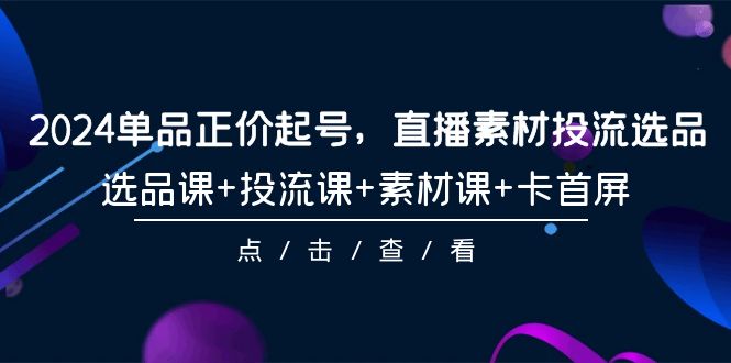 2024单品正价起号,直播素材投流选品,选品课+投流课+素材课+卡首屏-101节-创业信息网