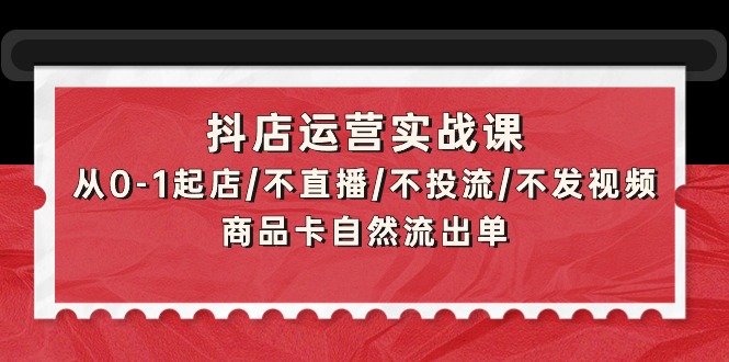 抖店运营实战课：从0-1起店/不直播/不投流/不发视频/商品卡自然流出单-创业信息网
