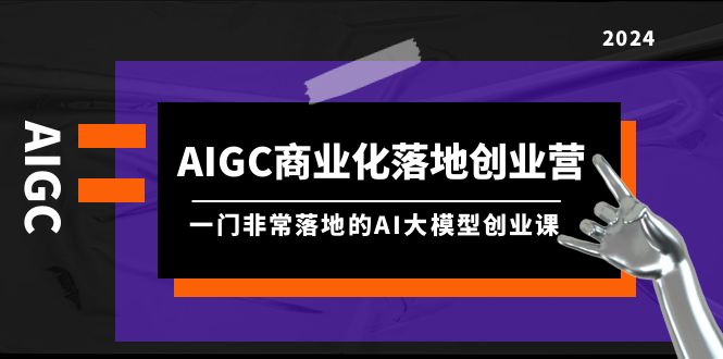 AIGC-商业化落地创业营,一门非常落地的AI大模型创业课-创业信息网