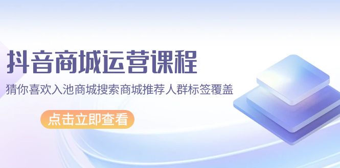 抖音商城 运营课程,猜你喜欢入池商城搜索商城推荐人群标签覆盖-创业信息网