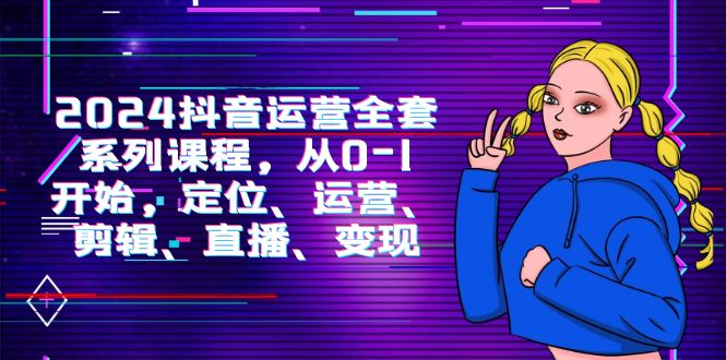 2024抖音运营-全套系列课程,从0-1开始,定位、运营、剪辑、直播、变现-创业信息网