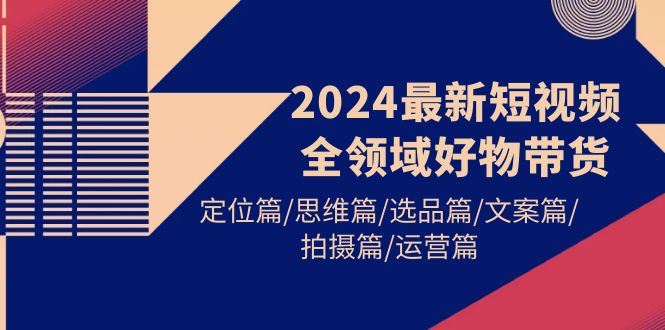2024最新短视频全领域好物带货 定位篇/思维篇/选品篇/文案篇/拍摄篇/运营篇-创业信息网