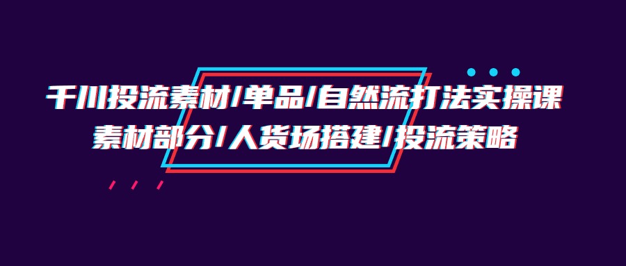 千川投流素材/单品/自然流打法实操培训班，素材部分/人货场搭建/投流策略-创业信息网