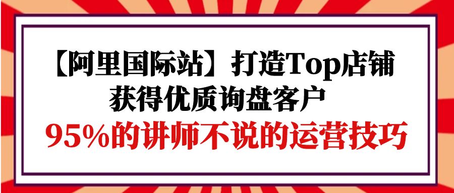 【阿里国际站】打造Top店铺-获得优质询盘客户,95%的讲师不说的运营技巧-创业信息网