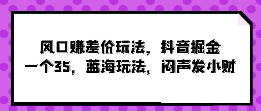风口赚差价玩法，抖音掘金，一个35，蓝海玩法，闷声发小财-创业信息网