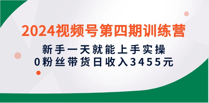 2024视频号第四期训练营,新手一天就能上手实操,0粉丝带货日收入3455元-创业信息网