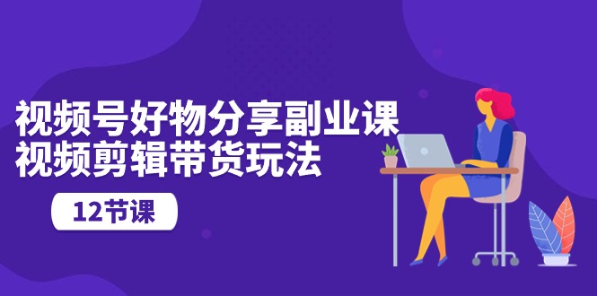 视频号好物分享副业课,视频剪辑带货玩法-创业信息网