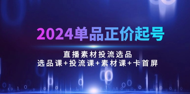 2024单品正价起号,直播素材投流选品:选品课+投流课+素材课+卡首屏/100节-创业信息网