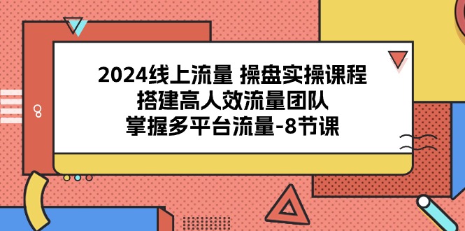 2024线上流量 操盘实操课程，搭建高人效流量团队，掌握多平台流量-8节课-创业信息网