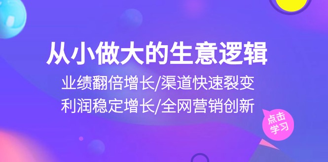 从小做大生意逻辑:业绩翻倍增长/渠道快速裂变/利润稳定增长/全网营销创新-创业信息网
