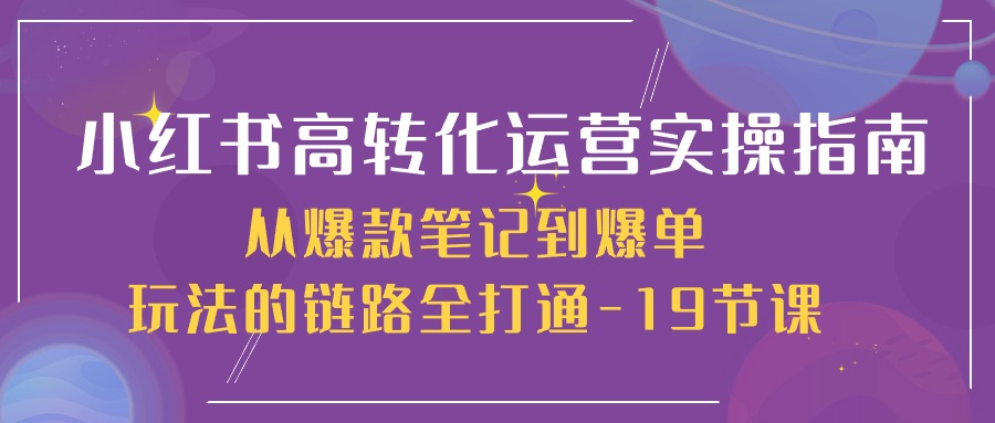 小红书-高转化运营 实操指南,从爆款笔记到爆单玩法的链路全打通-19节课-创业信息网