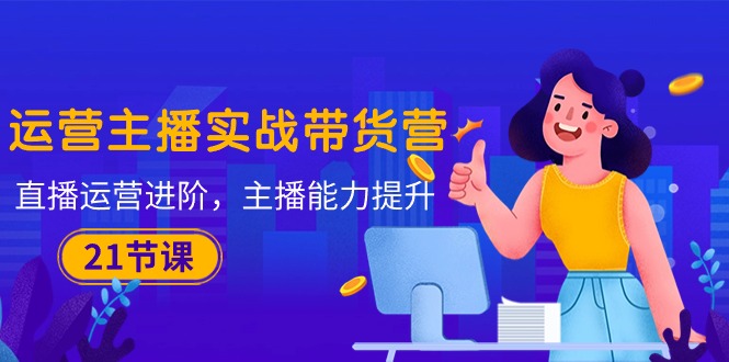 运营主播·实战带货营：直播运营 进阶，主播 能力提升-创业信息网