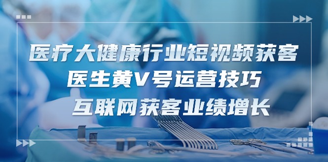 医疗 大健康行业短视频获客:医生黄V号运营技巧 互联网获客业绩增长-15节-创业信息网
