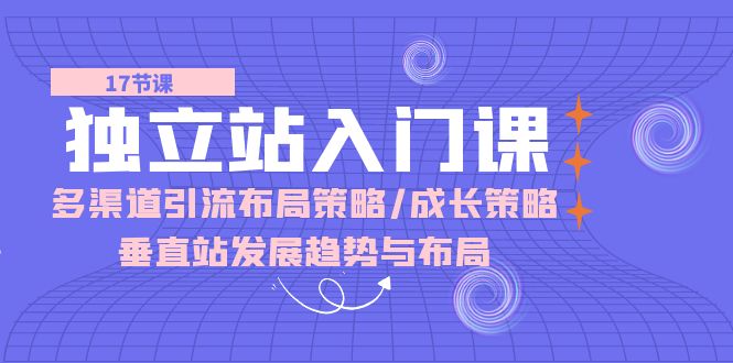 独立站 入门课:多渠道 引流布局策略/成长策略/垂直站发展趋势与布局-创业信息网