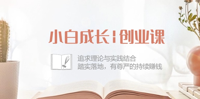 小白成长|创业课：追求理论与实践结合，踏实落地，有尊严的持续赚钱-42节-创业信息网