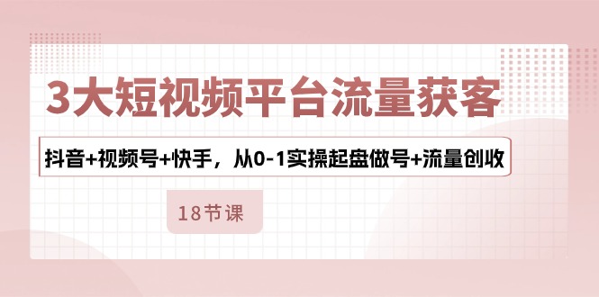 3大短视频平台流量获客，抖音+视频号+快手，从0-1实操起盘做号+流量创收-创业信息网