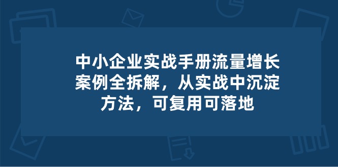 中小 企业 实操手册-流量增长案例拆解,从实操中沉淀方法,可复用可落地-创业信息网