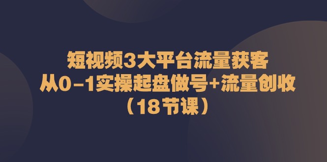 短视频3大平台·流量 获客:从0-1实操起盘做号+流量 创收-创业信息网