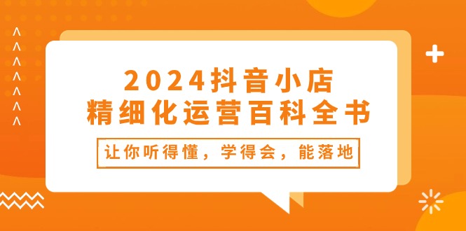 2024抖音小店-精细化运营百科全书:让你听得懂,学得会,能落地-创业信息网