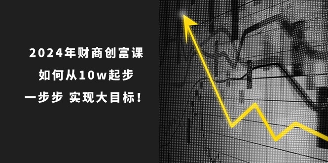 2024年 财商-创富课：如何从10w起步，一步步 实现大目标！-创业信息网
