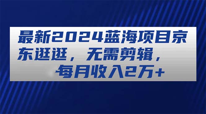 最新2024蓝海项目京东逛逛，无需剪辑，每月收入2万+-创业信息网