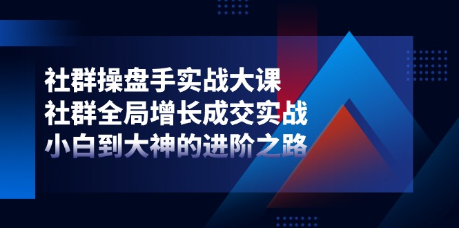 社群-操盘手实战大课：社群 全局增长成交实战，小白到大神的进阶之路-创业信息网